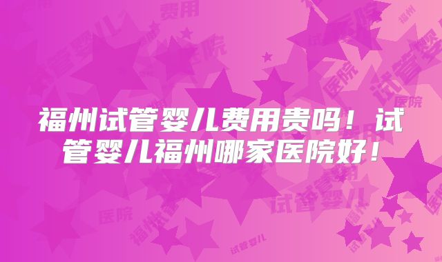 福州试管婴儿费用贵吗！试管婴儿福州哪家医院好！