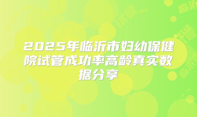 2025年临沂市妇幼保健院试管成功率高龄真实数据分享