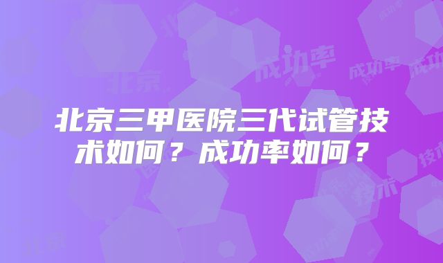 北京三甲医院三代试管技术如何？成功率如何？