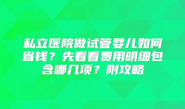 私立医院做试管婴儿如何省钱？先看看费用明细包含哪几项？附攻略