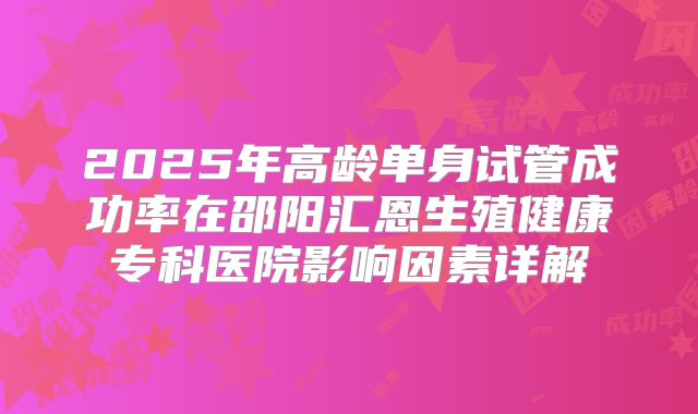 2025年高龄单身试管成功率在邵阳汇恩生殖健康专科医院影响因素详解