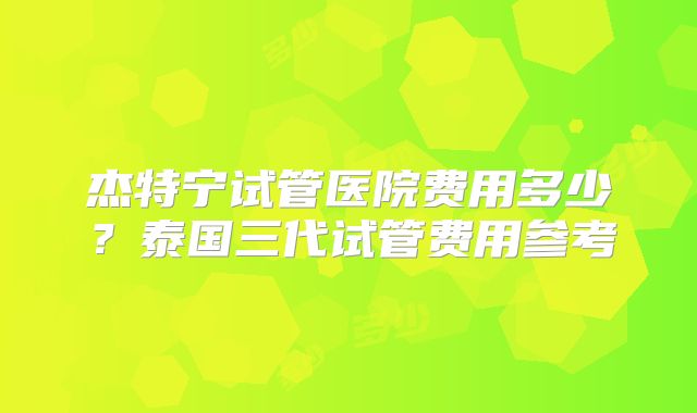 杰特宁试管医院费用多少？泰国三代试管费用参考