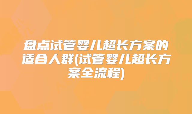 盘点试管婴儿超长方案的适合人群(试管婴儿超长方案全流程)