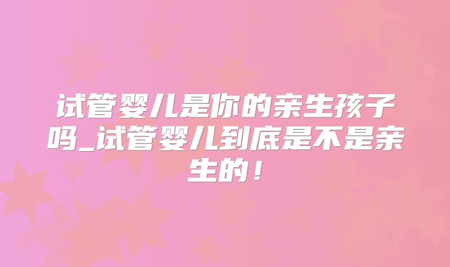 试管婴儿是你的亲生孩子吗_试管婴儿到底是不是亲生的！