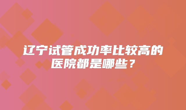 辽宁试管成功率比较高的医院都是哪些？