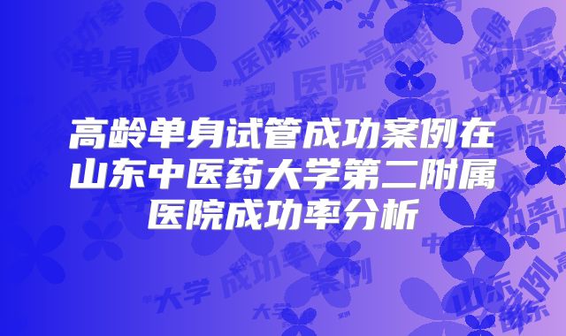 高龄单身试管成功案例在山东中医药大学第二附属医院成功率分析