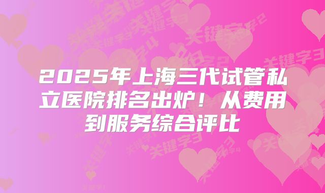 2025年上海三代试管私立医院排名出炉！从费用到服务综合评比