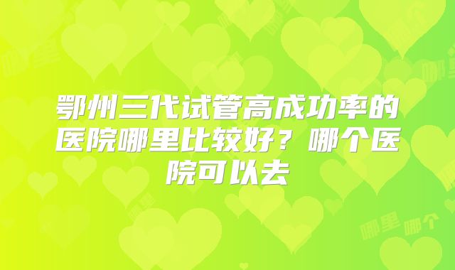 鄂州三代试管高成功率的医院哪里比较好？哪个医院可以去