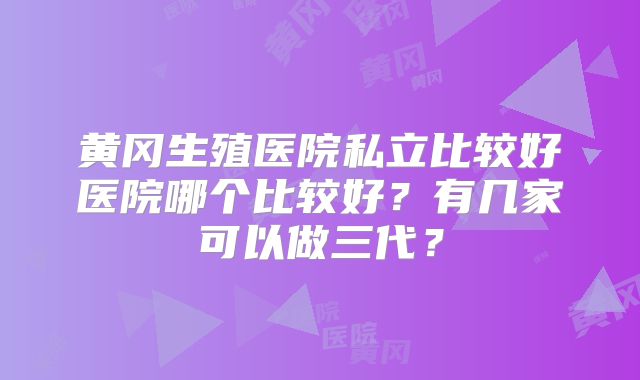 黄冈生殖医院私立比较好医院哪个比较好？有几家可以做三代？