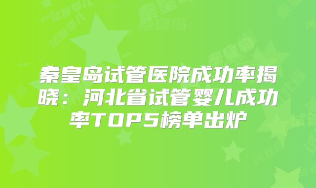 秦皇岛试管医院成功率揭晓：河北省试管婴儿成功率TOP5榜单出炉