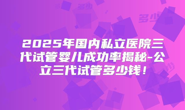 2025年国内私立医院三代试管婴儿成功率揭秘-公立三代试管多少钱!