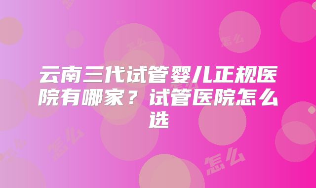 云南三代试管婴儿正规医院有哪家？试管医院怎么选