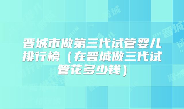 晋城市做第三代试管婴儿排行榜(在晋城做三代试管花多少钱)