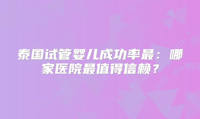 泰国试管婴儿成功率最：哪家医院最值得信赖？