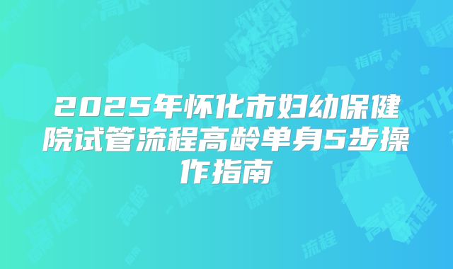 2025年怀化市妇幼保健院试管流程高龄单身5步操作指南