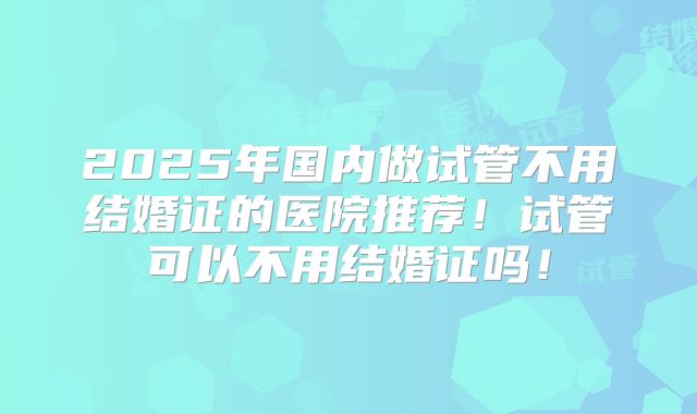 2025年国内做试管不用结婚证的医院推荐！试管可以不用结婚证吗！