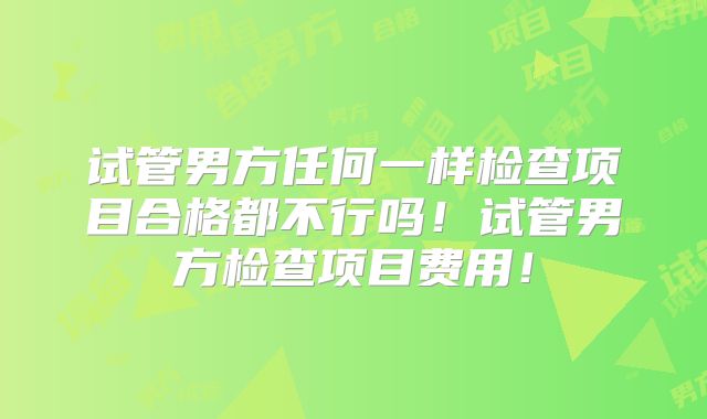 试管男方任何一样检查项目合格都不行吗！试管男方检查项目费用！