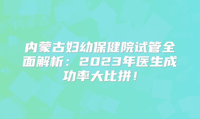 内蒙古妇幼保健院试管全面解析：2023年医生成功率大比拼！