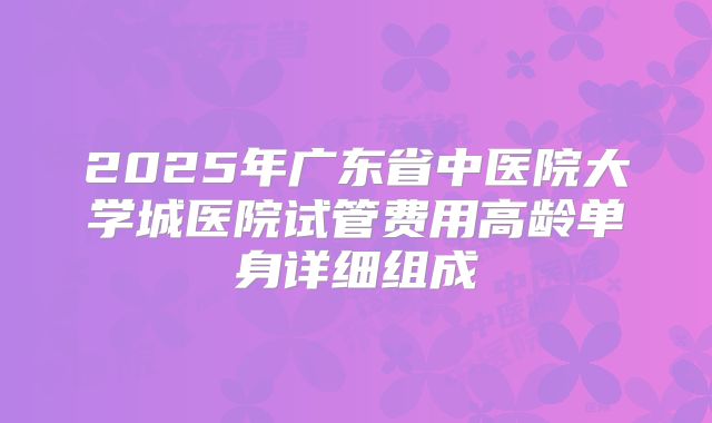 2025年广东省中医院大学城医院试管费用高龄单身详细组成