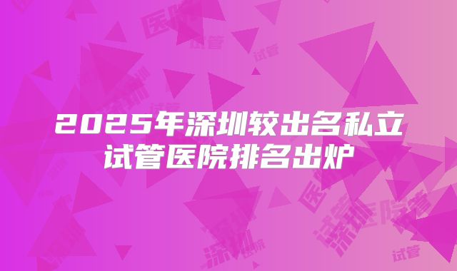 2025年深圳较出名私立试管医院排名出炉