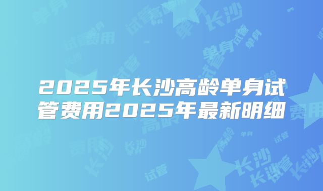 2025年长沙高龄单身试管费用2025年最新明细