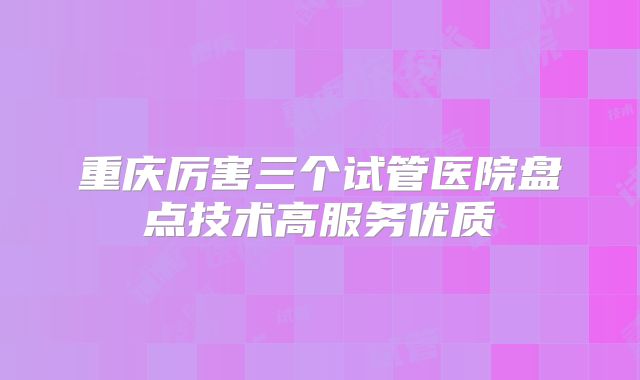 重庆厉害三个试管医院盘点技术高服务优质