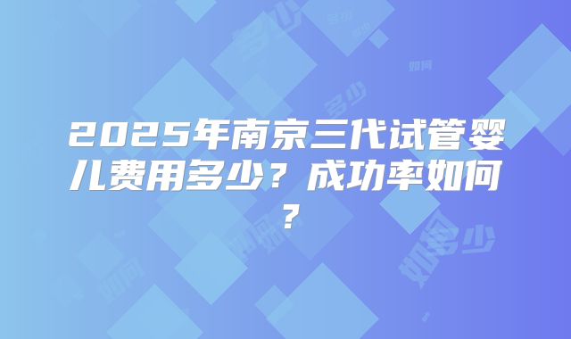 2025年南京三代试管婴儿费用多少？成功率如何？