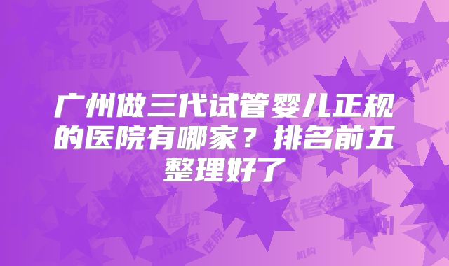 广州做三代试管婴儿正规的医院有哪家?排名前五整理好了