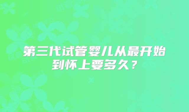 第三代试管婴儿从最开始到怀上要多久？