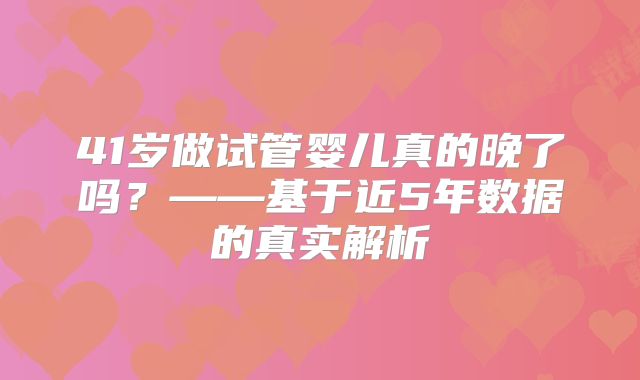 41岁做试管婴儿真的晚了吗？——基于近5年数据的真实解析