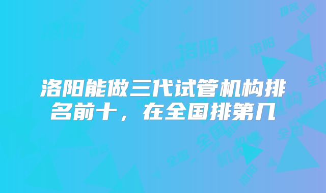 洛阳能做三代试管机构排名前十，在全国排第几