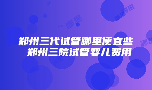郑州三代试管哪里便宜些 郑州三院试管婴儿费用