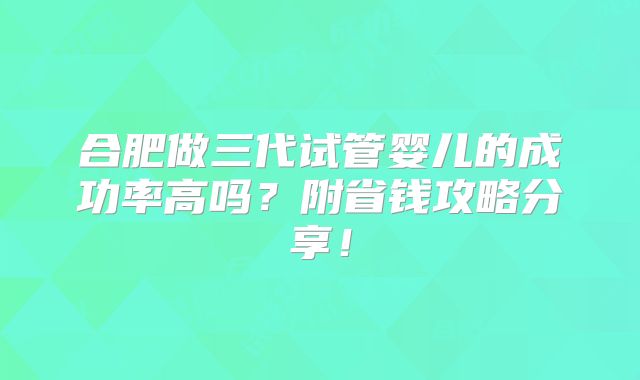 合肥做三代试管婴儿的成功率高吗?附省钱攻略分享!