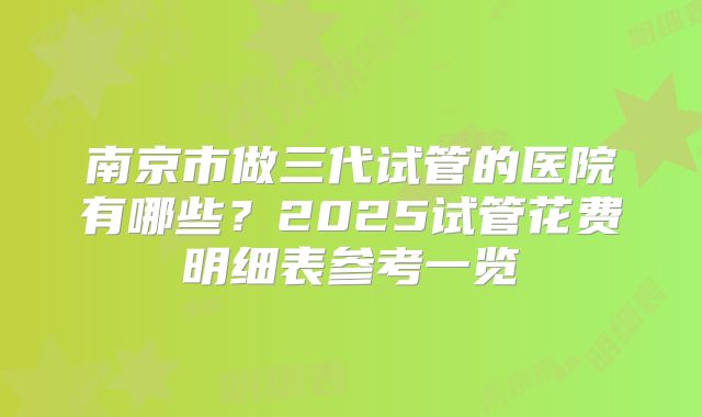 南京市做三代试管的医院有哪些?2025试管花费明细表参考一览