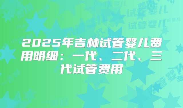 2025年吉林试管婴儿费用明细：一代、二代、三代试管费用