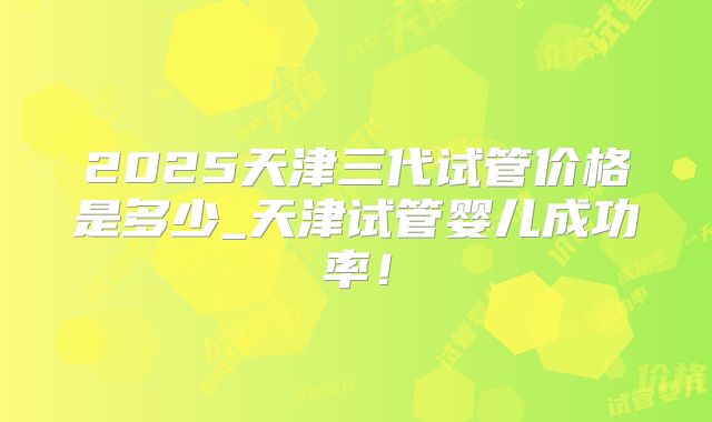2025天津三代试管价格是多少_天津试管婴儿成功率!
