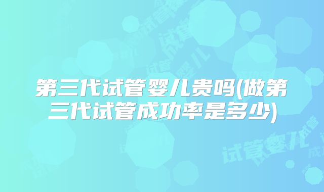 第三代试管婴儿贵吗(做第三代试管成功率是多少)