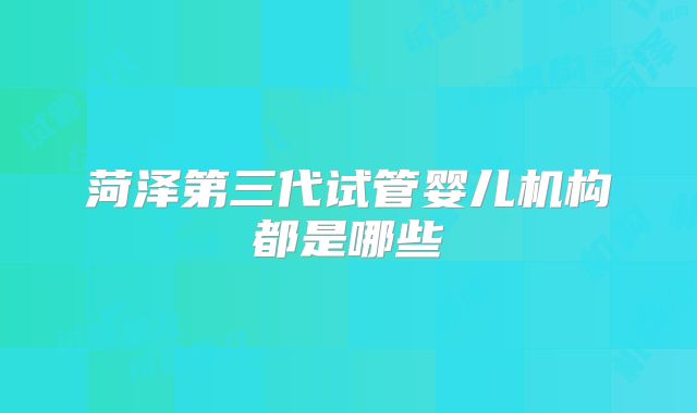 菏泽第三代试管婴儿机构都是哪些