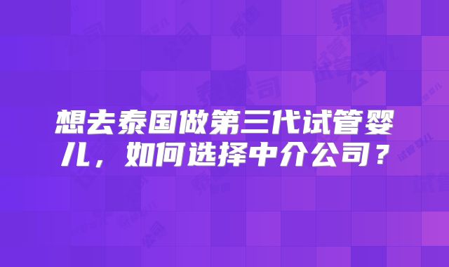想去泰国做第三代试管婴儿，如何选择中介公司？