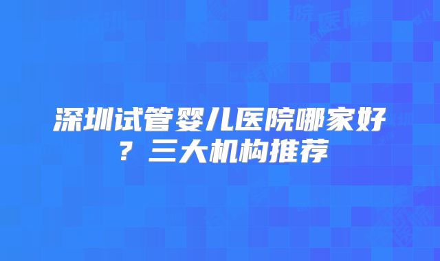 深圳试管婴儿医院哪家好?三大机构推荐