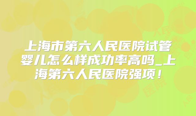 上海市第六人民医院试管婴儿怎么样成功率高吗_上海第六人民医院强项！