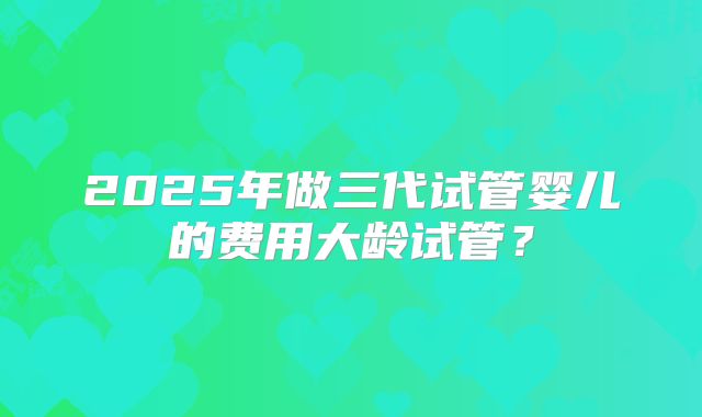 2025年做三代试管婴儿的费用大龄试管？