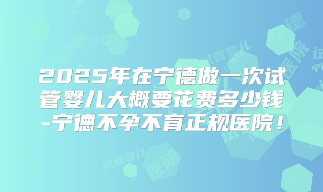 2025年在宁德做一次试管婴儿大概要花费多少钱-宁德不孕不育正规医院!