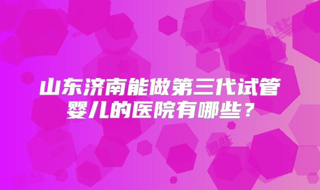 山东济南能做第三代试管婴儿的医院有哪些?