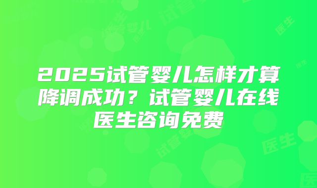 2025试管婴儿怎样才算降调成功？试管婴儿在线医生咨询免费