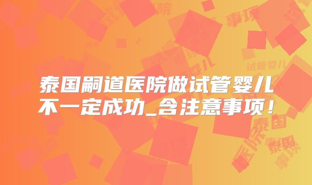 泰国嗣道医院做试管婴儿不一定成功_含注意事项！
