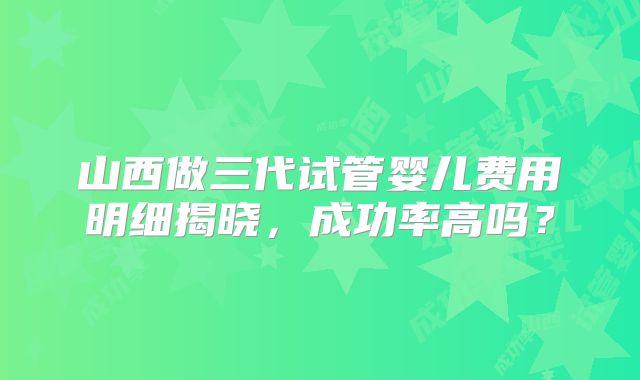 山西做三代试管婴儿费用明细揭晓，成功率高吗？