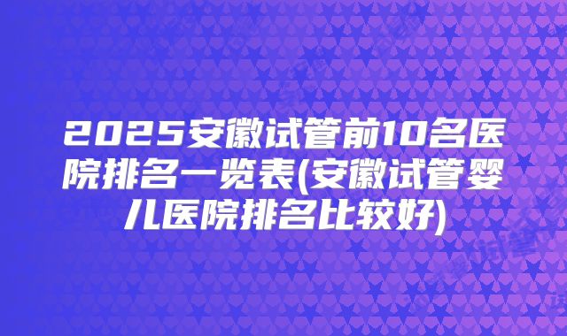 2025安徽试管前10名医院排名一览表(安徽试管婴儿医院排名比较好)