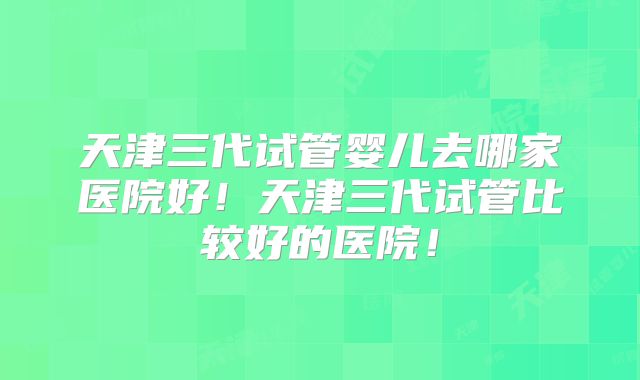 天津三代试管婴儿去哪家医院好！天津三代试管比较好的医院！