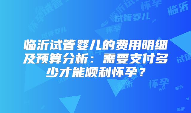 临沂试管婴儿的费用明细及预算分析：需要支付多少才能顺利怀孕？